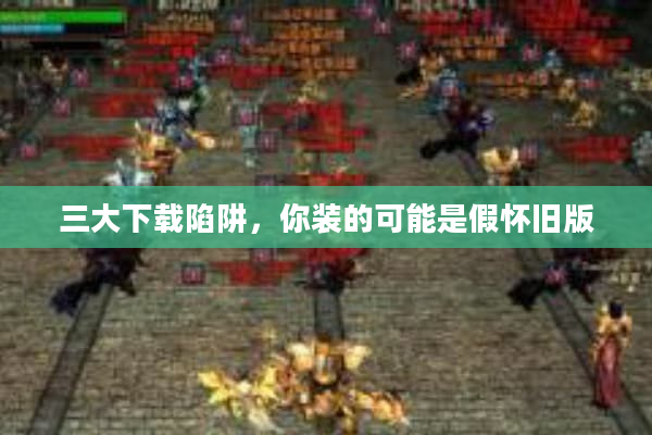 三大下载陷阱，你装的可能是假怀旧版