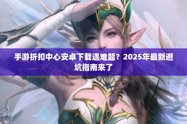 手游折扣中心安卓下载遇难题？2025年最新避坑指南来了