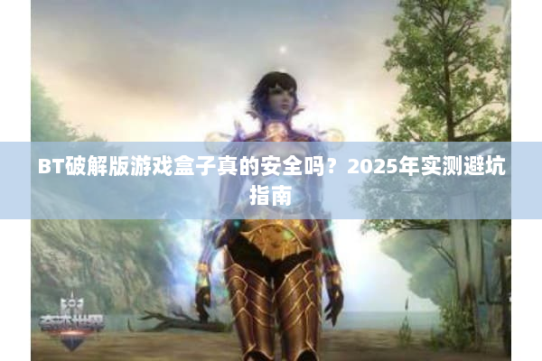 BT破解版游戏盒子真的安全吗？2025年实测避坑指南