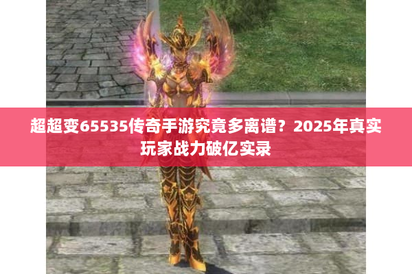 超超变65535传奇手游究竟多离谱？2025年真实玩家战力破亿实录