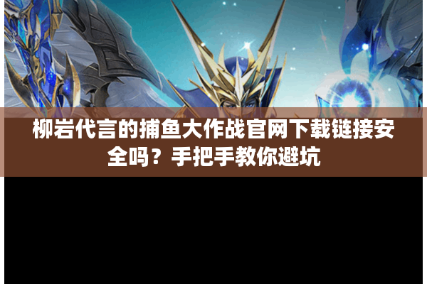 柳岩代言的捕鱼大作战官网下载链接安全吗？手把手教你避坑